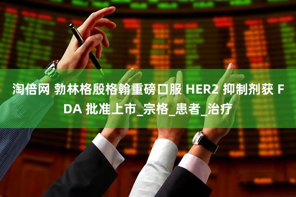 淘倍网 勃林格殷格翰重磅口服 HER2 抑制剂获 FDA 批准上市_宗格_患者_治疗