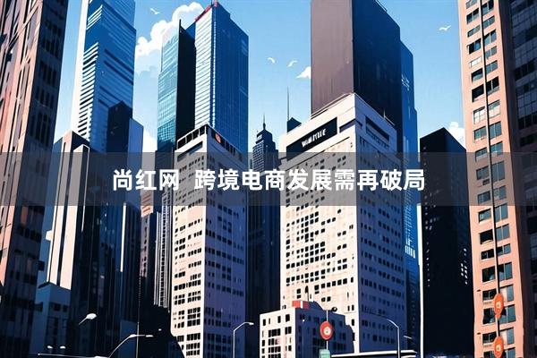 尚红网  跨境电商发展需再破局