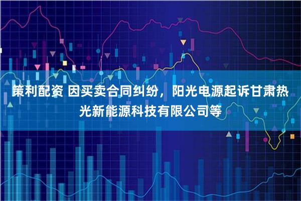 策利配资 因买卖合同纠纷，阳光电源起诉甘肃热光新能源科技有限公司等