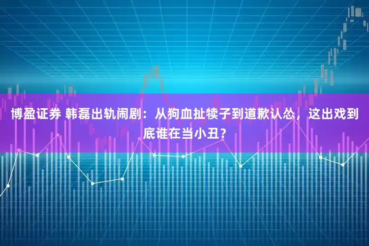 博盈证券 韩磊出轨闹剧：从狗血扯犊子到道歉认怂，这出戏到底谁在当小丑？