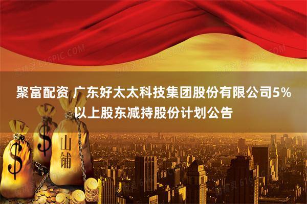 聚富配资 广东好太太科技集团股份有限公司5%以上股东减持股份计划公告