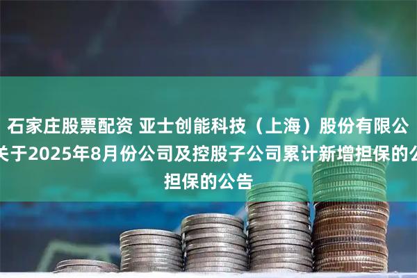 石家庄股票配资 亚士创能科技（上海）股份有限公司关于2025年8月份公司及控股子公司累计新增担保的公告