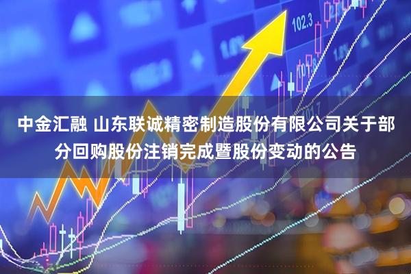 中金汇融 山东联诚精密制造股份有限公司关于部分回购股份注销完成暨股份变动的公告