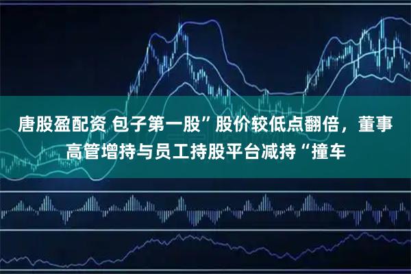 唐股盈配资 包子第一股”股价较低点翻倍，董事高管增持与员工持股平台减持“撞车