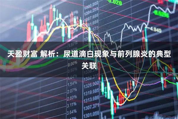 天盈财富 解析：尿道滴白现象与前列腺炎的典型关联