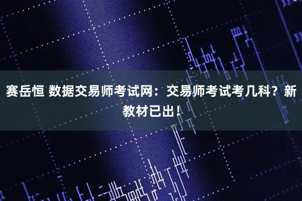 赛岳恒 数据交易师考试网：交易师考试考几科？新教材已出！