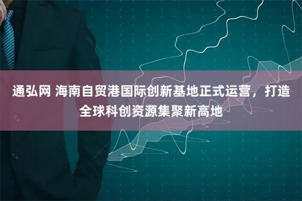 通弘网 海南自贸港国际创新基地正式运营，打造全球科创资源集聚新高地