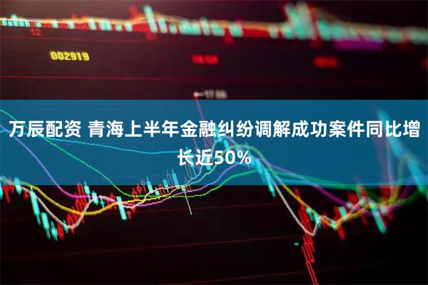 万辰配资 青海上半年金融纠纷调解成功案件同比增长近50%
