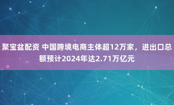 聚宝盆配资 中国跨境电商主体超12万家，进出口总额预计2024年达2.71万亿元