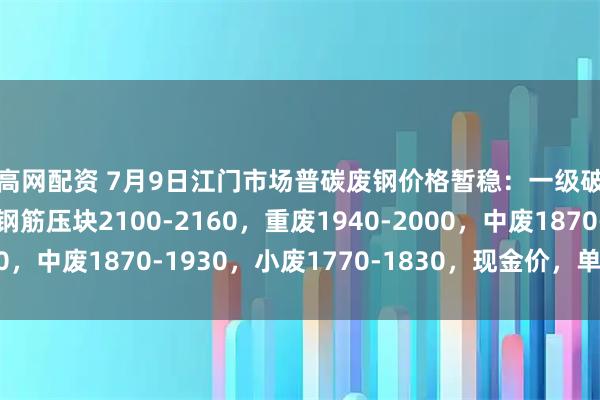 创高网配资 7月9日江门市场普碳废钢价格暂稳：一级破碎料2040-2100，钢筋压块2100-2160，重废1940-2000，中废1870-1930，小废1770-1830，现金价，单位：元/吨。