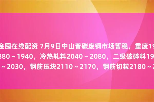 金囤在线配资 7月9日中山普碳废钢市场暂稳，重废1950～2010，中废1880～1940，冷热轧料2040～2080，二级破碎料1970～2030，钢筋压块2110～2170，钢筋切粒2180～2240，不含税，单位：元/吨。