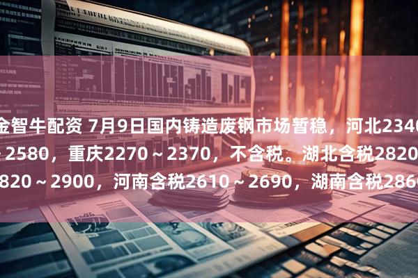 金智牛配资 7月9日国内铸造废钢市场暂稳，河北2340～2440，天津2530～2580，重庆2270～2370，不含税。湖北含税2820～2900，河南含税2610～2690，湖南含税2860～2920，单位：元/吨。