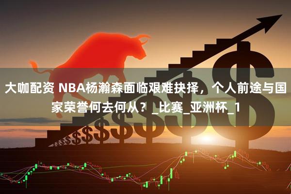 大咖配资 NBA杨瀚森面临艰难抉择，个人前途与国家荣誉何去何从？_比赛_亚洲杯_1