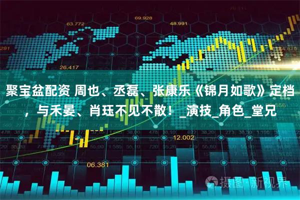 聚宝盆配资 周也、丞磊、张康乐《锦月如歌》定档，与禾晏、肖珏不见不散！_演技_角色_堂兄