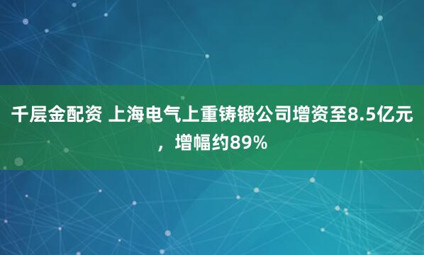 千层金配资 上海电气上重铸锻公司增资至8.5亿元，增幅约89%