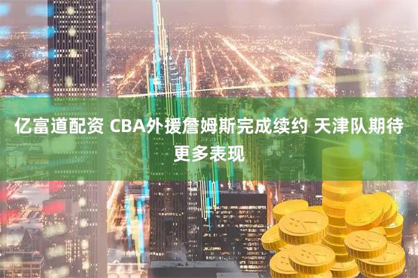 亿富道配资 CBA外援詹姆斯完成续约 天津队期待更多表现