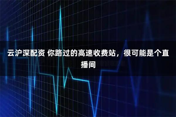 云沪深配资 你路过的高速收费站，很可能是个直播间