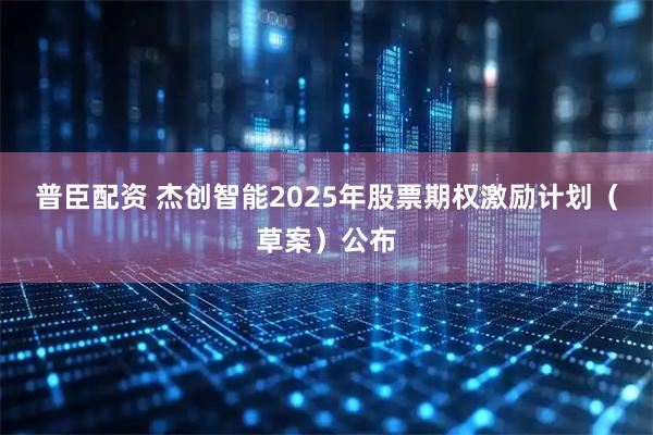 普臣配资 杰创智能2025年股票期权激励计划（草案）公布