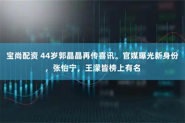 宝尚配资 44岁郭晶晶再传喜讯。官媒曝光新身份，张怡宁，王濛皆榜上有名