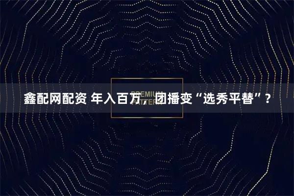 鑫配网配资 年入百万，团播变“选秀平替”？