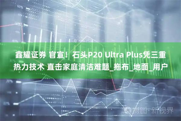 鑫耀证券 官宣！石头P20 Ultra Plus凭三重热力技术 直击家庭清洁难题_拖布_地面_用户