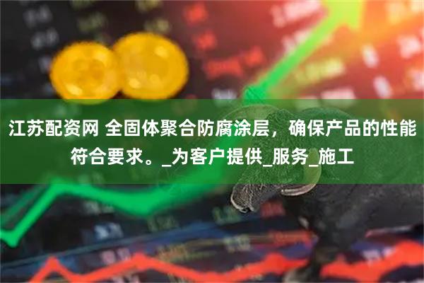 江苏配资网 全固体聚合防腐涂层，确保产品的性能符合要求。_为客户提供_服务_施工