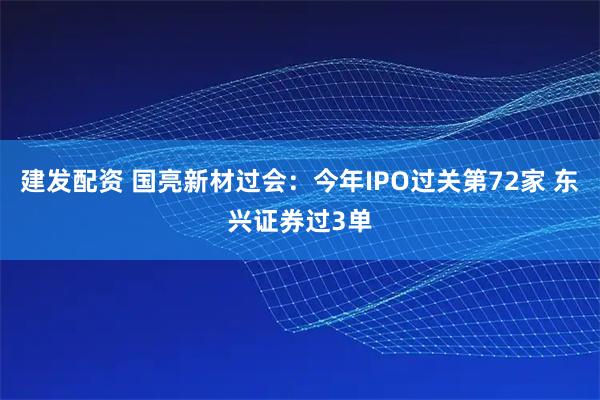 建发配资 国亮新材过会：今年IPO过关第72家 东兴证券过3单