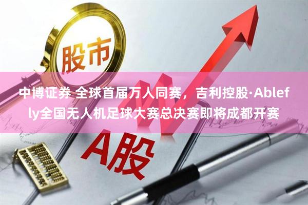 中博证券 全球首届万人同赛，吉利控股·Ablefly全国无人机足球大赛总决赛即将成都开赛