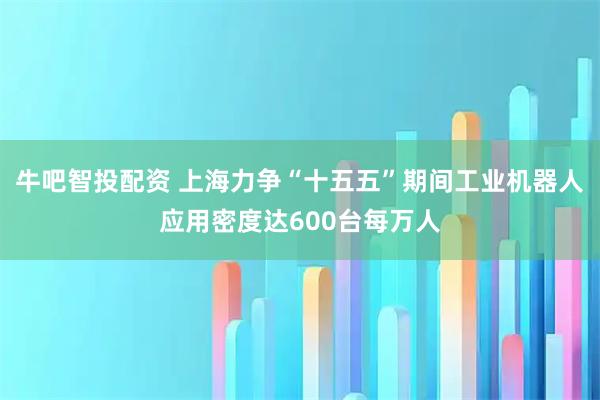 牛吧智投配资 上海力争“十五五”期间工业机器人应用密度达600台每万人